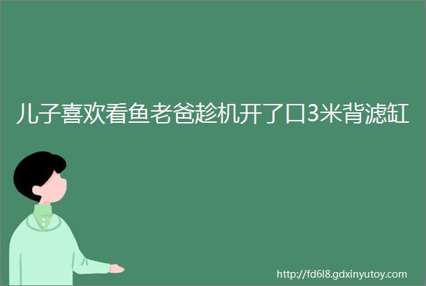 儿子喜欢看鱼老爸趁机开了口3米背滤缸